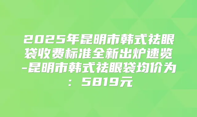 2025年昆明市韩式祛眼袋收费标准全新出炉速览-昆明市韩式祛眼袋均价为:5819元