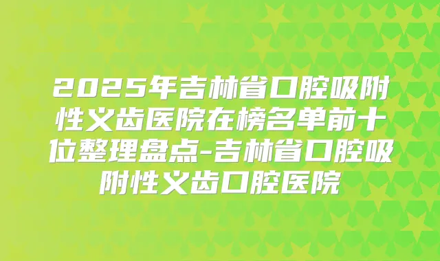 2025年吉林省口腔吸附性义齿医院在榜名单前十位整理盘点-吉林省口腔吸附性义齿口腔医院