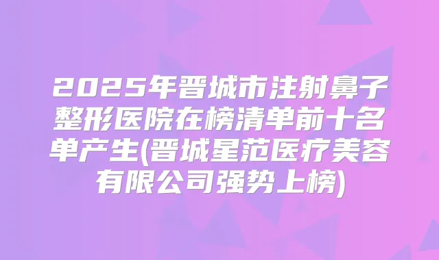 2025年晋城市注射鼻子整形医院在榜清单前十名单产生(晋城星范医疗美容有限公司强势上榜)
