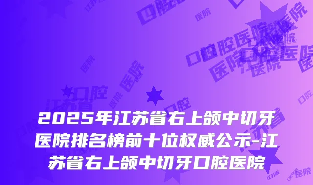 2025年江苏省右上颌中切牙医院排名榜前十位公示-江苏省右上颌中切牙口腔医院