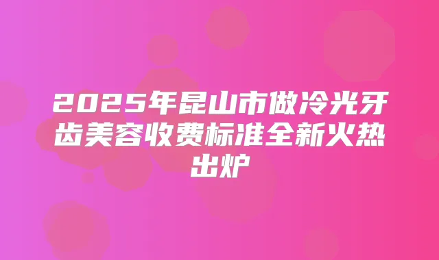 2025年昆山市做冷光牙齿美容收费标准全新火热出炉