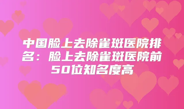 中国脸上去除雀斑医院排名:脸上去除雀斑医院前50位知名度高