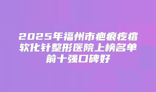 2025年福州市疤痕疙瘩软化针整形医院上榜名单前十强口碑好