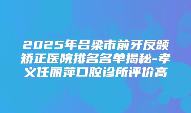 2025年吕梁市前牙反颌矫正医院排名名单揭秘-孝义任丽萍口腔诊所评价高