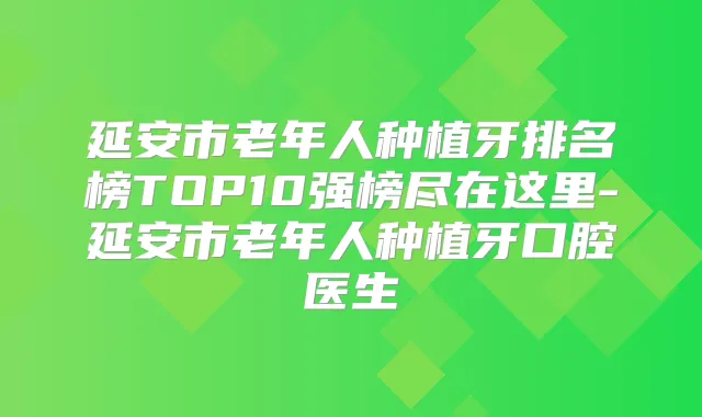 延安市老年人种植牙排名榜TOP10强榜尽在这里-延安市老年人种植牙口腔医生