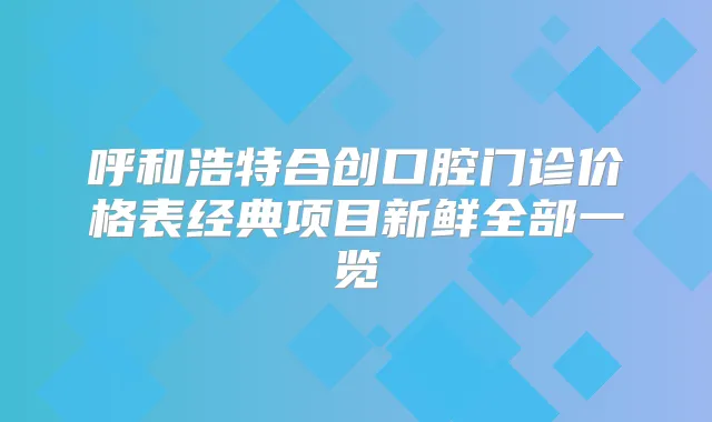 呼和浩特合创口腔门诊价格表经典项目新鲜全部一览