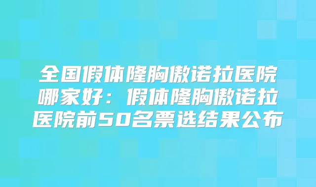 全国假体隆胸傲诺拉医院哪家好:假体隆胸傲诺拉医院前50名票选结果公布