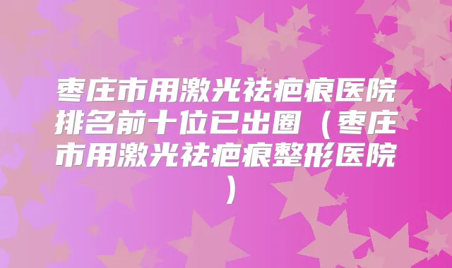 枣庄市用激光祛疤痕医院排名前十位已出圈(枣庄市用激光祛疤痕整形医院)