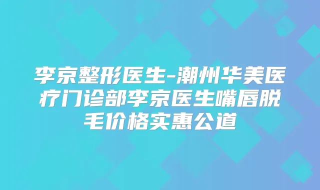 李京整形医生-潮州华美医疗门诊部李京医生嘴唇脱毛价格实惠公道