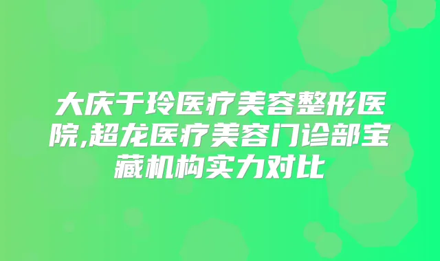大庆于玲医疗美容整形医院,超龙医疗美容门诊部宝藏机构实力对比