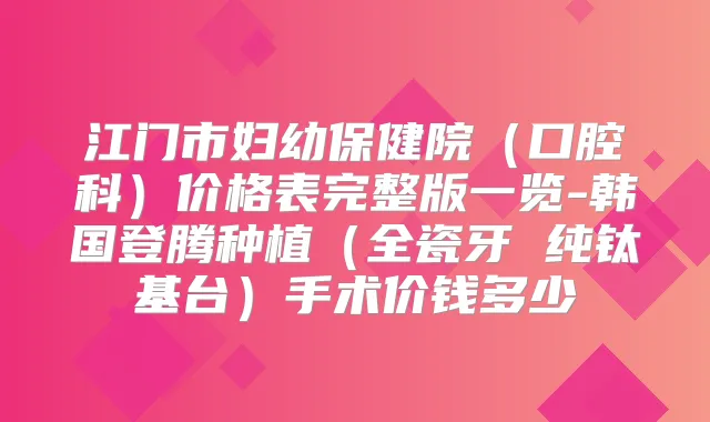 江门市妇幼保健院(口腔科)价格表完整版一览-韩国登腾种植(全瓷牙 纯钛基台)手术价钱多少