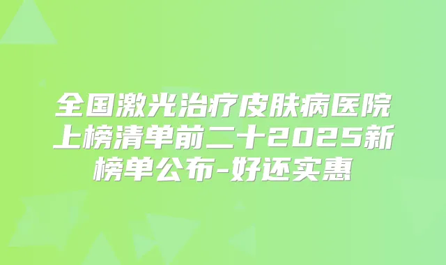 全国激光皮肤病医院上榜清单前二十2025新榜单公布-好还实惠