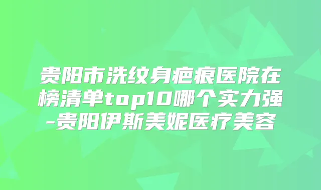 贵阳市洗纹身疤痕医院在榜清单top10哪个实力强-贵阳伊斯美妮医疗美容