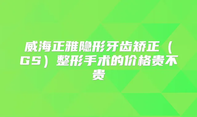 威海正雅隐形牙齿矫正(GS)整形手术的价格贵不贵