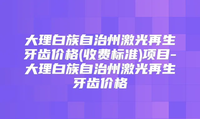 大理白族自治州激光再生牙齿价格(收费标准)项目-大理白族自治州激光再生牙齿价格