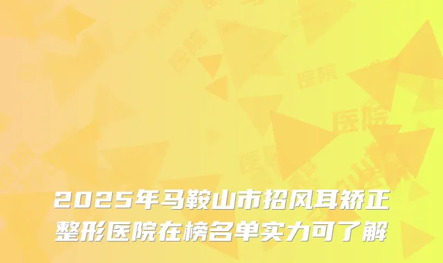 2025年马鞍山市招风耳矫正整形医院在榜名单实力可了解