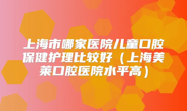 上海市哪家医院儿童口腔保健护理比较好（上海美莱口腔医院水平高）