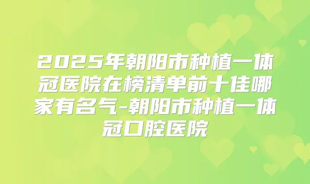 2025年朝阳市种植一体冠医院在榜清单前十佳哪家有名气-朝阳市种植一体冠口腔医院