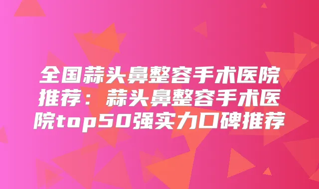 全国蒜头鼻整容手术医院推荐:蒜头鼻整容手术医院top50强实力口碑推荐