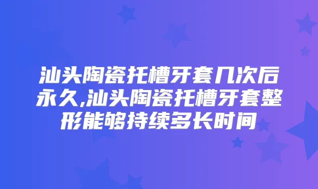 汕头陶瓷托槽牙套几次后永久,汕头陶瓷托槽牙套整形能够持续多长时间