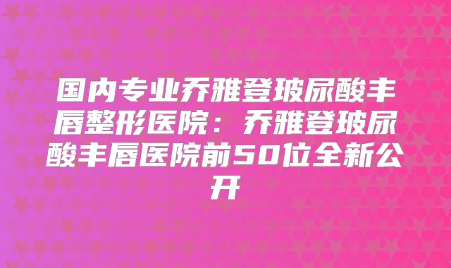 国内专业乔雅登玻尿酸丰唇整形医院:乔雅登玻尿酸丰唇医院前50位全新公开