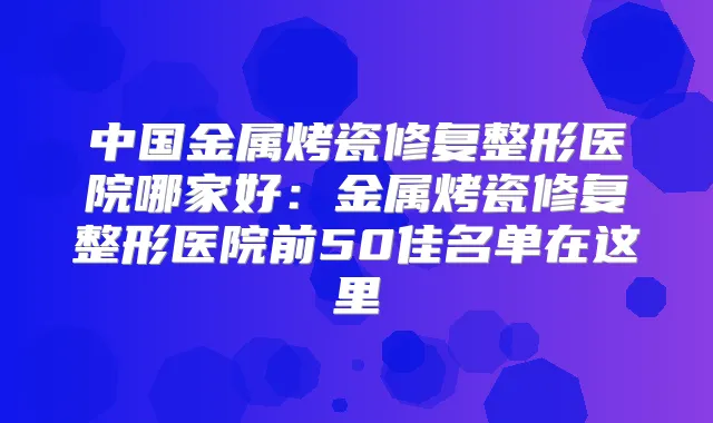 中国金属烤瓷修复整形医院哪家好:金属烤瓷修复整形医院前50佳名单在这里