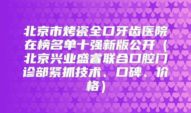 北京市烤瓷全口牙齿医院在榜名单十强新版公开(北京兴业盛睿联合口腔门诊部紧抓技术、口碑、价格)