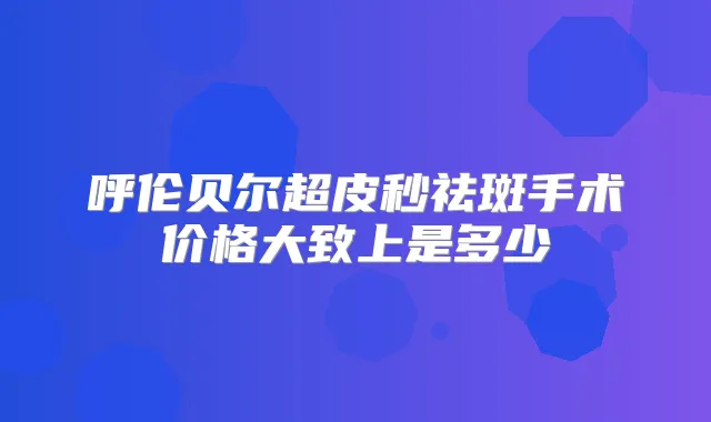 呼伦贝尔超皮秒祛斑手术价格大致上是多少