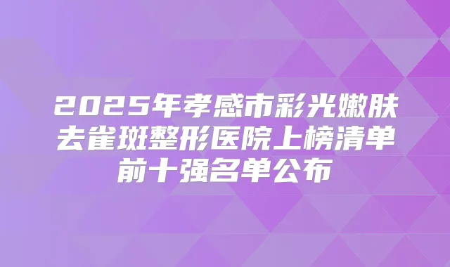 2025年孝感市彩光嫩肤去雀斑整形医院上榜清单前十强名单公布