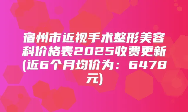 宿州市近视手术整形美容科价格表2025收费更新(近6个月均价为:6478元)