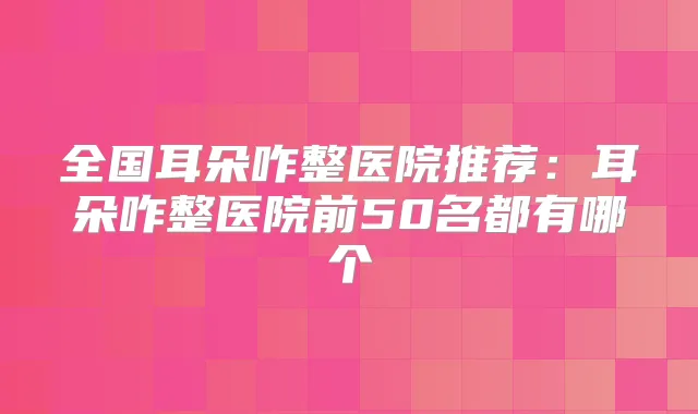 全国耳朵咋整医院推荐:耳朵咋整医院前50名都有哪个