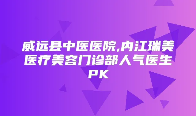 威远县中医医院,内江瑞美医疗美容门诊部人气医生PK