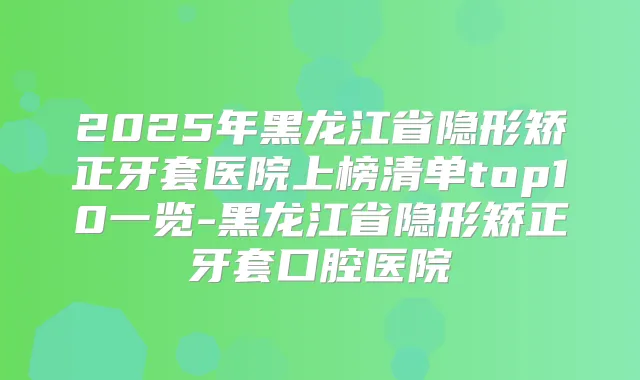 2025年黑龙江省隐形矫正牙套医院上榜清单top10一览-黑龙江省隐形矫正牙套口腔医院