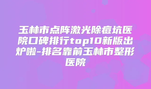 玉林市点阵激光除痘坑医院口碑排行top10新版出炉啦-排名靠前玉林市整形医院