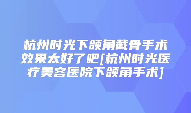 杭州时光下颌角截骨手术效果太好了吧[杭州时光医疗美容医院下颌角手术]