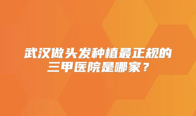 武汉做头发种植正规的三甲医院是哪家?