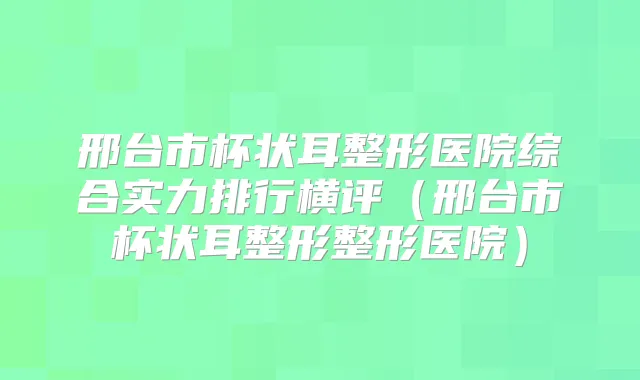 邢台市杯状耳整形医院综合实力排行横评(邢台市杯状耳整形整形医院)