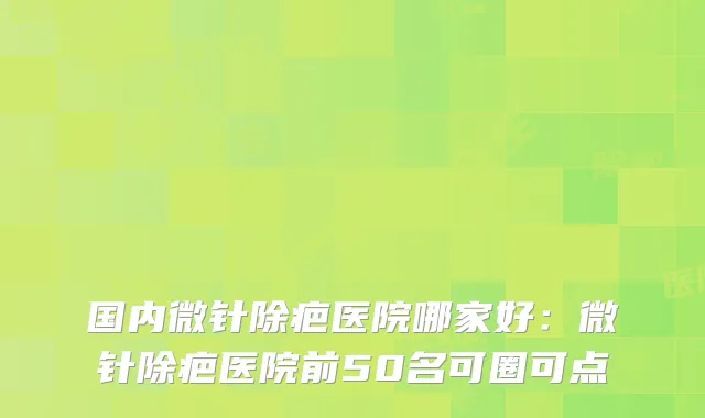 国内微针除疤医院哪家好:微针除疤医院前50名可圈可点