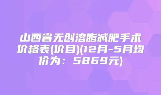 山西省无创溶脂减肥手术价格表(价目)(12月-5月均价为:5869元)