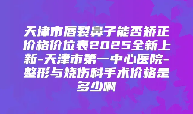 天津市唇裂鼻子能否矫正价格价位表2025全新上新-天津市第一中心医院-整形与烧伤科手术价格是多少啊