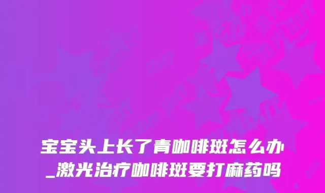 宝宝头上长了青咖啡斑怎么办_激光咖啡斑要打麻药吗