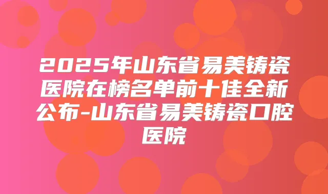 2025年山东省易美铸瓷医院在榜名单前十佳全新公布-山东省易美铸瓷口腔医院