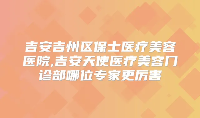 吉安吉州区保士医疗美容医院,吉安天使医疗美容门诊部哪位专家更厉害