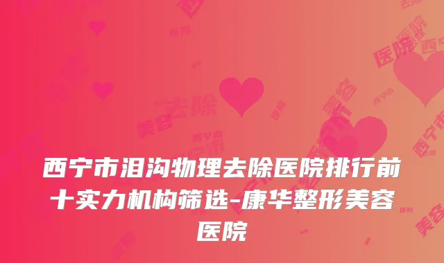 西宁市泪沟物理去除医院排行前十实力机构筛选-康华整形美容医院