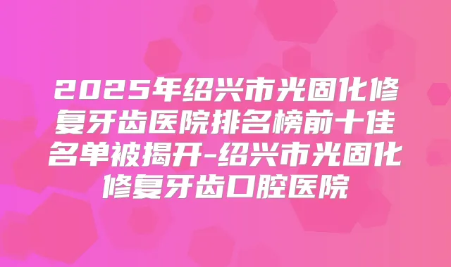 2025年绍兴市光固化修复牙齿医院排名榜前十佳名单被揭开-绍兴市光固化修复牙齿口腔医院