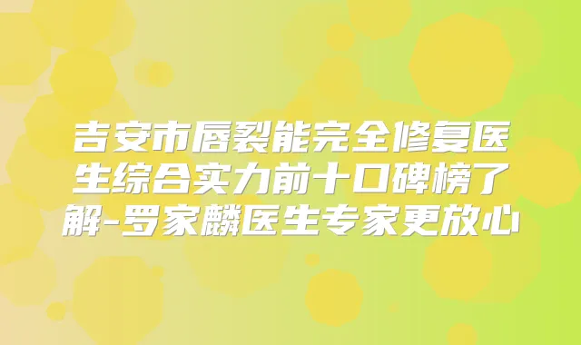吉安市唇裂能完全修复医生综合实力前十口碑榜了解-罗家麟医生专家更放心
