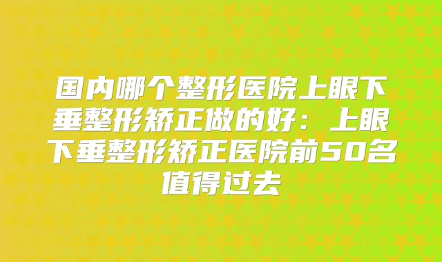 国内哪个整形医院上眼下垂整形矫正做的好：上眼下垂整形矫正医院前50名值得过去