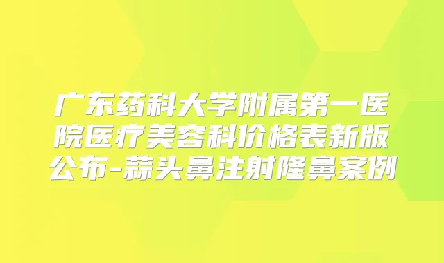 广东药科大学附属第一医院医疗美容科价格表新版公布-蒜头鼻注射隆鼻案例