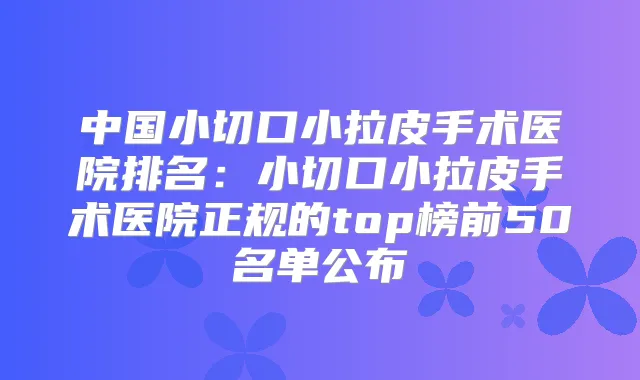 中国小切口小拉皮手术医院排名:小切口小拉皮手术医院正规的top榜前50名单公布