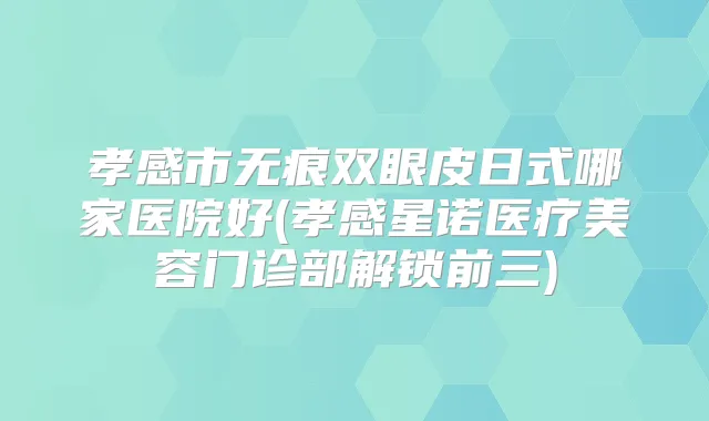 孝感市无痕双眼皮日式哪家医院好(孝感星诺医疗美容门诊部解锁前三)